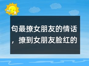句最撩女朋友的情话，撩到女朋友脸红的句子206条