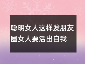 聪明女人这样发朋友圈女人要活出自我的句子224条