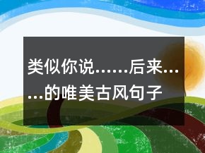 类似你说……后来……的唯美古风句子仿写189个