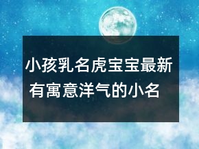 小孩乳名虎宝宝最新 有寓意洋气的小名属虎精选