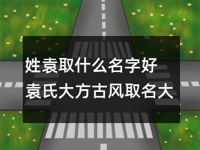 姓袁取什么名字好 袁氏大方古风取名大全