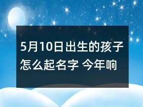 5月10日出生的孩子怎么起名字 今年响亮简单孩子取名