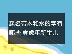 起名带木和水的字有哪些 寅虎年新生儿好听吉利取名推荐