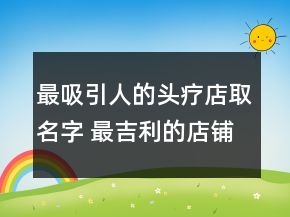 最吸引人的头疗店取名字 最吉利的店铺名字