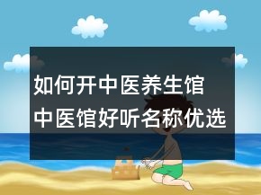 如何开中医养生馆 中医馆好听名称优选