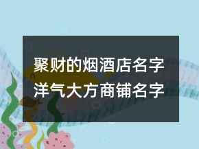 聚财的烟酒店名字 洋气大方商铺名字