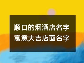 顺口的烟酒店名字 寓意大吉店面名字