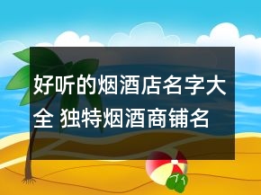 好听的烟酒店名字大全 独特烟酒商铺名称