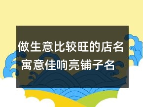做生意比较旺的店名 寓意佳响亮铺子名称