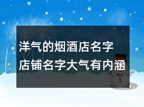 洋气的烟酒店名字 店铺名字大气有内涵推荐