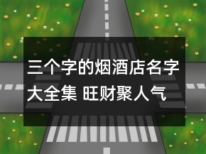 三个字的烟酒店名字大全集 旺财聚人气商铺名字