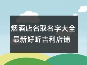 烟酒店名取名字大全 最新好听吉利店铺名