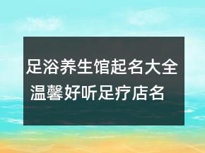 足浴养生馆起名大全 温馨好听足疗店名字