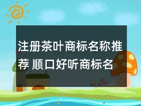 注册茶叶商标名称推荐 顺口好听商标名字大全