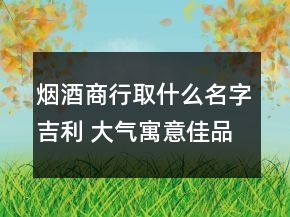 烟酒商行取什么名字吉利 大气寓意佳品牌名优选