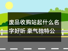 废品收购站起什么名字好听 豪气独特公司名字精选