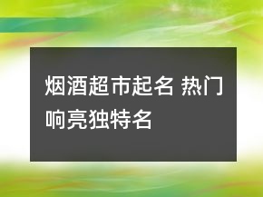 烟酒超市起名 热门响亮独特名