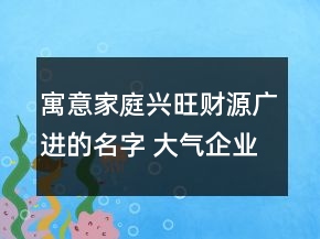 寓意家庭兴旺财源广进的名字 大气企业名称