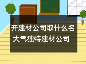 开建材公司取什么名 大气独特建材公司名称