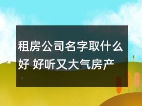 租房公司名字取什么好 好听又大气房产中介名字