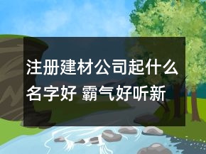注册建材公司起什么名字好 霸气好听新公司名字