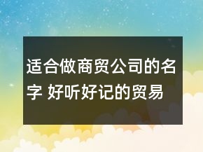 适合做商贸公司的名字 好听好记的贸易公司名字