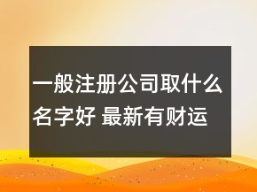 一般注册公司取什么名字好 最新有财运的公司名字