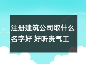 注册建筑公司取什么名字好 好听贵气工程建筑企业名