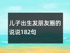 儿子出生发朋友圈的说说182句