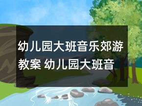 幼儿园大班音乐郊游教案 幼儿园大班音乐郊游活动一等奖
