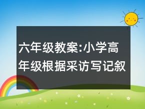 六年级教案:小学高年级根据采访写记叙文教学设计一等奖