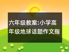 六年级教案:小学高年级地球话题作文指导教学设计一等奖