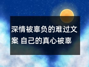 深情被辜负的难过文案 自己的真心被辜负的伤感85句